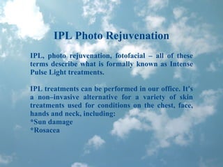 IPL Photo Rejuvenation IPL, photo rejuvenation, fotofacial – all of these terms describe what is formally known as Intense Pulse Light treatments. IPL treatments can be performed in our office. It's a non–invasive alternative for a variety of skin treatments used for conditions on the chest, face, hands and neck, including: *Sun damage *Rosacea 