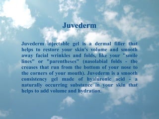 Juvederm Juvederm injectable gel is a dermal filler that helps to restore your skin's volume and smooth away facial wrinkles and folds, like your &quot;smile lines&quot; or &quot;parentheses&quot; (nasolabial folds - the creases that run from the bottom of your nose to the corners of your mouth). Juvederm is a smooth consistency gel made of hyaluronic acid - a naturally occurring substance in your skin that helps to add volume and hydration. 