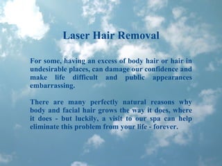 Laser Hair Removal For some, having an excess of body hair or hair in undesirable places, can damage our confidence and make life difficult and public appearances embarrassing.  There are many perfectly natural reasons why body and facial hair grows the way it does, where it does - but luckily, a visit to our spa can help eliminate this problem from your life - forever.  