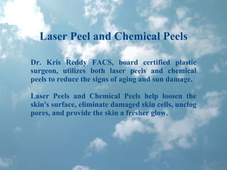 Laser Peel and Chemical Peels Dr. Kris Reddy FACS, board certified plastic surgeon, utilizes both laser peels and chemical peels to reduce the signs of aging and sun damage. Laser Peels and Chemical Peels help loosen the skin's surface, eliminate damaged skin cells, unclog pores, and provide the skin a fresher glow. 