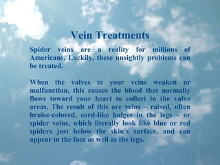 Vein Treatments Spider veins are a reality for millions of Americans. Luckily, these unsightly problems can be treated. When the valves in your veins weaken or malfunction, this causes the blood that normally flows toward your heart to collect in the valve areas. The result of this are veins – raised, often bruise-colored, cord-like bulges in the legs – or spider veins, which literally look like blue or red spiders just below the skin's surface, and can appear in the face as well as the legs. 