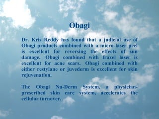Obagi Dr. Kris Reddy has found that a judicial use of Obagi products combined with a micro laser peel is excellent for reversing the effects of sun damage.  Obagi combined with fraxel laser is excellent for acne scars.  Obagi combined with either restylane or juvederm is excellent for skin rejuvenation. The Obagi Nu-Derm System, a physician-prescribed skin care system, accelerates the cellular turnover.  