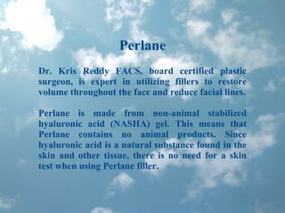 Perlane Dr. Kris Reddy FACS, board certified plastic surgeon, is expert in utilizing fillers to restore volume throughout the face and reduce facial lines. Perlane is made from non-animal stabilized hyaluronic acid (NASHA) gel. This means that Perlane contains no animal products. Since hyaluronic acid is a natural substance found in the skin and other tissue, there is no need for a skin test when using Perlane filler. 