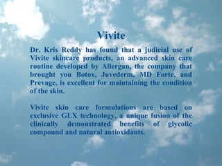 Vivite Dr. Kris Reddy has found that a judicial use of Vivite skincare products, an advanced skin care routine developed by Allergan, the company that brought you Botox, Juvederm, MD Forte, and Prevage, is excellent for maintaining the condition of the skin.  Vivite skin care formulations are based on exclusive GLX technology, a unique fusion of the clinically demonstrated benefits of glycolic compound and natural antioxidants.  