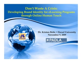 Don’t Waste A Crisis: 
Developing Brand Identity for eLearning Programs
         through Online Human Touch 




                     Dr. Kristen Betts Drexel University
                               November 9, 2009
 