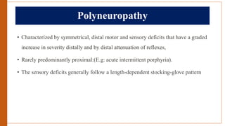 Polyneuropathy
• Characterized by symmetrical, distal motor and sensory deficits that have a graded
increase in severity distally and by distal attenuation of reflexes,
• Rarely predominantly proximal:(E.g: acute intermittent porphyria).
• The sensory deficits generally follow a length-dependent stocking-glove pattern
 