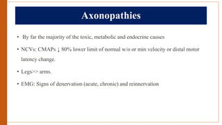 Axonopathies
• By far the majority of the toxic, metabolic and endocrine causes
• NCVs: CMAPs ↓ 80% lower limit of normal w/o or min velocity or distal motor
latency change.
• Legs>> arms.
• EMG: Signs of denervation (acute, chronic) and reinnervation
 
