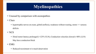 Myelinopathies
• Unusual by comparison with axonopathies
• Clues
• hypertrophic nerves on exam, global areflexia, weakness without wasting, motor >> sensory
deficits
• NCS
• Distal motor latency prolonged (>125% ULN), Conduction velocities slowed (<80% LLN)
May have conduction block
• EMG
• Reduced recruitment w/o much denervation
 