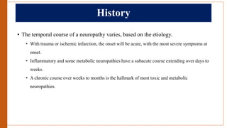 History
• The temporal course of a neuropathy varies, based on the etiology.
• With trauma or ischemic infarction, the onset will be acute, with the most severe symptoms at
onset.
• Inflammatory and some metabolic neuropathies have a subacute course extending over days to
weeks.
• A chronic course over weeks to months is the hallmark of most toxic and metabolic
neuropathies.
 