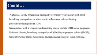 Contd…
• A chronic, slowly progressive neuropathy over many years occurs with most
hereditary neuropathies or with chronic inflammatory demyelinating
polyradiculoneuropathy (CIDP).
• Neuropathies with a relapsing and remitting course include CIDP, acute porphyria,
Refsum's disease, hereditary neuropathy with liability to pressure palsies (HNPP),
familial brachial plexus neuropathy, and repeated episodes of toxin exposure.
 