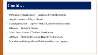 Contd…
• Purpura, Livodereticularis – Vasculitis, Cryoglobulinemia
• Angiokeratomas – Fabry’s disease
• Skin pigmentation – Leprosy, POEMS, adrenoleukodystrophy
• Icthyosis – Refsum’s Disease
• Mees’ line – Arsenic / Thallium Intoxication
• Alopecia – Thallium Poisoning, Hypothyroidism, SLE
• Maculoanaesthetic patches with thickened nerves - Leprosy
 