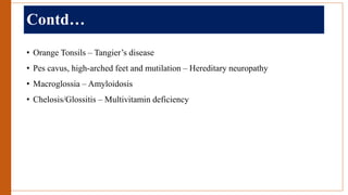 Contd…
• Orange Tonsils – Tangier’s disease
• Pes cavus, high-arched feet and mutilation – Hereditary neuropathy
• Macroglossia – Amyloidosis
• Chelosis/Glossitis – Multivitamin deficiency
 