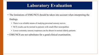 Laboratory Evaluation
• The limitations of EMG/NCS should be taken into account when interpreting the
findings.
• There is no reliable means of studying proximal sensory nerves.
• NCS results can be normal in patients with small-fiber neuropathies
• Lower extremity sensory responses can be absent in normal elderly patients.
• EMG/NCS are not substitutes for a good clinical examination.
 