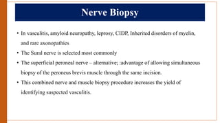 Nerve Biopsy
• In vasculitis, amyloid neuropathy, leprosy, CIDP, Inherited disorders of myelin,
and rare axonopathies
• The Sural nerve is selected most commonly
• The superficial peroneal nerve – alternative; :advantage of allowing simultaneous
biopsy of the peroneus brevis muscle through the same incision.
• This combined nerve and muscle biopsy procedure increases the yield of
identifying suspected vasculitis.
 