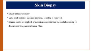 Skin Biopsy
• Small fibre neuropathy
• Very small piece of skin just proximal to ankle is removed.
• Special stains are applied: Qualitative assessment or by careful counting to
determine intraepidermal nerve fibre.
 