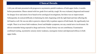 Clinical Details
A 46 year old male presented with progressive asymmetric painful weakness of both upper limbs, 6 months
before presentation. Illness started with low grade fever and dry cough. He was evaluated, diagnosed and treated
for dengue fever and enteric fever based on his serological investigations, but there was no improvement.
Subsequently, he noticed difficulty in buttoning his shirt, beginning with the right hand and later affecting the
left hand as well. He was not able to perceive objects fully in palmer aspects of both hands. He significantly lost
weight. There is no lower limb weakness, bowel and bladder symptoms, nor any cranial nerve involvement. He
did not remember being exposed to drugs and toxins. Family history was not contributory. Examination
confirmed wasting, asymmetric sensory motor weakness, neurogenic tremor and depressed reflexes in both
upper limbs.
 
