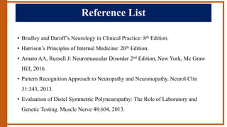 Reference List
• Bradley and Daroff’s Neurology in Clinical Practice: 8th Edition.
• Harrison’s Principles of Internal Medicine: 20th Edition.
• Amato AA, Russell J: Neuromuscular Disorder 2nd Edition, New York, Mc Graw
Hill, 2016.
• Pattern Recognition Approach to Neuropathy and Neuronopathy. Neurol Clin
31:343, 2013.
• Evaluation of Distel Symmetric Polyneuropathy: The Role of Laboratory and
Genetic Testing. Muscle Nerve 48:604, 2013.
 