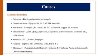 Causes
Systemic disorders
• Endocrine – DM, hypothyroidism, acromegaly
• Connective tissue – Sjogren, RA, SLE, MCTD, Vasculitis
• Nutritional – B complex ( B1, niacin, B6, B12 ), vitamin E, copper, B6 overdose
• Inflammatory – AIDP, CIDP, Amyloidosis, Sarcoidosis, hypereosinophilic syndrome, IBD,
celiac disease
• Metabolic – CLD, Uremia, Porphyria
• Infective – Leprosy, HIV, Diphtheria, Lyme, Hep B & C
• Malignancy – Paraneoplastic, Infiltration by leukemia & lymphoma, Plasma cell disorders 8.
Critical care neuropathy
 