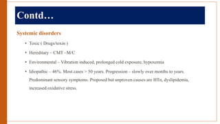Contd…
Systemic disorders
• Toxic ( Drugs/toxin )
• Hereditary – CMT –M/C
• Environmental – Vibration induced, prolonged cold exposure, hypoxemia
• Idiopathic – 46%. Most cases > 50 years. Progression – slowly over months to years.
Predominant sensory symptoms. Proposed but unproven causes are HTn, dyslipidemia,
increased oxidative stress.
 