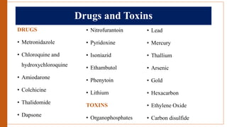 Drugs and Toxins
DRUGS
• Metronidazole
• Chloroquine and
hydroxychloroquine
• Amiodarone
• Colchicine
• Thalidomide
• Dapsone
• Nitrofurantoin
• Pyridoxine
• Isoniazid
• Ethambutol
• Phenytoin
• Lithium
TOXINS
• Organophosphates
• Lead
• Mercury
• Thallium
• Arsenic
• Gold
• Hexacarbon
• Ethylene Oxide
• Carbon disulfide
 