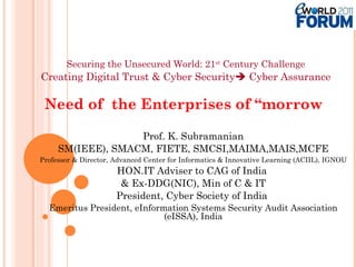   Securing the Unsecured World: 21 st  Century Challenge   Creating Digital Trust & Cyber Security   Cyber Assurance Need of  the Enterprises of “morrow  Prof. K. Subramanian SM(IEEE), SMACM, FIETE, SMCSI,MAIMA,MAIS,MCFE Professor & Director, Advanced Center for Informatics & Innovative Learning (ACIIL), IGNOU HON.IT Adviser to CAG of India  & Ex-DDG(NIC), Min of C & IT President, Cyber Society of India  Emeritus President, eInformation Systems Security Audit Association (eISSA), India 