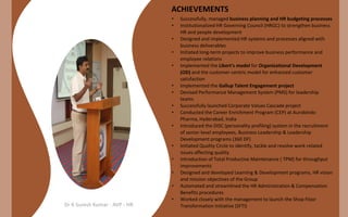 ACHIEVEMENTS
•
•
•
•
•

•
•
•
•
•

•
•
•

•
•

Dr K Suresh Kumar - AVP - HR

Successfully, managed business planning and HR budgeting processes
Institutionalized HR Governing Council (HRGC) to strengthen business
HR and people development
Designed and implemented HR systems and processes aligned with
business deliverables
Initiated long-term projects to improve business performance and
employee relations
Implemented the Likert's model for Organizational Development
(OD) and the customer-centric model for enhanced customer
satisfaction
Implemented the Gallup Talent Engagement project
Devised Performance Management System (PMS) for leadership
teams
Successfully launched Corporate Values Cascade project
Conducted the Career Enrichment Program (CEP) at Aurobindo
Pharma, Hyderabad, India
Introduced the DISC (personality profiling) system in the recruitment
of senior-level employees, Business Leadership & Leadership
Development programs (360 DF)
Initiated Quality Circle to identify, tackle and resolve work-related
issues affecting quality
Introduction of Total Productive Maintenance ( TPM) for throughput
improvements
Designed and developed Learning & Development programs, HR vision
and mission objectives of the Group
Automated and streamlined the HR Administration & Compensation
Benefits procedures
Worked closely with the management to launch the Shop Floor
Transformation Initiative (SFTI)

 