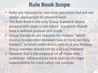 • Rules are required for real time operations but are not 
always appropriate for planned work
• The Rule Book is the only Group Standard whose 
purpose and scope is not stated. Standards should  
have a defined purpose and scope 
• Group Standards are required for matters “which 
involve co‐operation between two or more rail duty 
holders”, so work under direct control of one Railway 
Group member should not be a Group Standard
• Network Rail is the employer of all those who 
undertake  infrastructure work and has the legal 
responsibility for track safety risk controls 
 