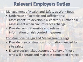 Management of Health and Safety at Work Regs
• Undertake a “suitable and sufficient risk 
assessment” to develop risk controls. Further risk 
assessment when circumstances change
• Provide comprehensible and relevant 
information on risk control measures
Construction(Design and Management) Regs
• Provide pre‐construction information needed for  
site safety
• Ensure design takes account of safety of those 
who will operate and maintain completed project
 