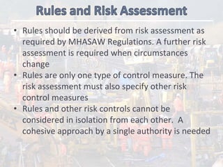• Rules should be derived from risk assessment as 
required by MHASAW Regulations. A further risk 
assessment is required when circumstances 
change
• Rules are only one type of control measure. The 
risk assessment must also specify other risk 
control measures
• Rules and other risk controls cannot be 
considered in isolation from each other.  A 
cohesive approach by a single authority is needed 
 