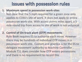 1. Maximum speed in possession work‐sites
Not clear that the 5 mph required for a green zone only 
applies to COSS’s site of work. It does not apply to entire  
possession work‐site. With access points miles apart, a 5 
mile round trip from access to site of work is not untypical
2. Control of On‐track plant (OTP) movements
Rule Book requires ES to authorise each move. However  
there may be hundreds of individual OTP moves in a 
possession work‐site.  Custom and practice is for the ES to 
delegate movement authority to Machine Controller . 
Module T11 does consider how OTP enters possessions 
and there is no requirement to record this
 