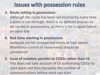 3. Route setting in possessions
Although the route has been set incorrectly every time 
a point is run through, there is no defined process to 
set routes in possessions, as there is for a signal failure 
on open line. 
4. Red Zone working in possessions 
Lookouts are for unexpected trains at high speed. 
Workforce control of movements should be 
considered
5. Issue of isolation permits to COSSs rather than ES
This does not take account of ES authorising COSSs to 
start work and thus increases the number of 
communications before work can start.    
 