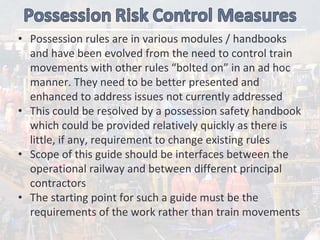 • Possession rules are in various modules / handbooks 
and have been evolved from the need to control train 
movements with other rules “bolted on” in an ad hoc 
manner. They need to be better presented and 
enhanced to address issues not currently addressed 
• This could be resolved by a possession safety handbook 
which could be provided relatively quickly as there is 
little, if any, requirement to change existing rules
• Scope of this guide should be interfaces between the 
operational railway and between different principal 
contractors 
• The starting point for such a guide must be the 
requirements of the work rather than train movements
 