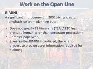 RIMINI 
A significant improvement in 2001 giving greater 
emphasis on work planning but:‐
• Does not specify T2 hierarchy (T2A  / T2D less 
prone to human error than detonator protection)
• Complex paperwork
• 9 years after RIMINI introduced, there is no 
process to provide asset information required for 
planning 
 