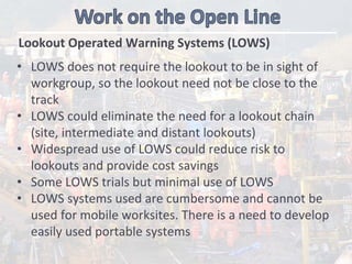 Lookout Operated Warning Systems (LOWS)
• LOWS does not require the lookout to be in sight of 
workgroup, so the lookout need not be close to the 
track 
• LOWS could eliminate the need for a lookout chain 
(site, intermediate and distant lookouts)
• Widespread use of LOWS could reduce risk to 
lookouts and provide cost savings
• Some LOWS trials but minimal use of LOWS
• LOWS systems used are cumbersome and cannot be 
used for mobile worksites. There is a need to develop 
easily used portable systems 
 