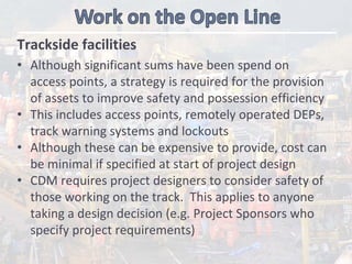 Trackside facilities
• Although significant sums have been spend on 
access points, a strategy is required for the provision 
of assets to improve safety and possession efficiency
• This includes access points, remotely operated DEPs, 
track warning systems and lockouts
• Although these can be expensive to provide, cost can 
be minimal if specified at start of project design 
• CDM requires project designers to consider safety of 
those working on the track.  This applies to anyone 
taking a design decision (e.g. Project Sponsors who 
specify project requirements)
 