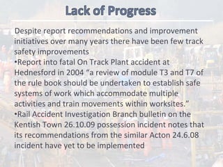 Despite report recommendations and improvement 
initiatives over many years there have been few track 
safety improvements
•Report into fatal On Track Plant accident at 
Hednesford in 2004 “a review of module T3 and T7 of 
the rule book should be undertaken to establish safe 
systems of work which accommodate multiple 
activities and train movements within worksites.”
•Rail Accident Investigation Branch bulletin on the 
Kentish Town 26.10.09 possession incident notes that 
its recommendations from the similar Acton 24.6.08 
incident have yet to be implemented
 
