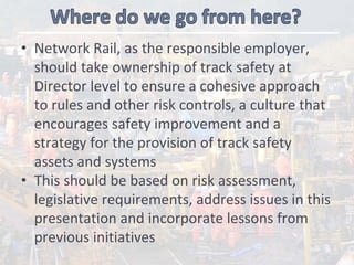 • Network Rail, as the responsible employer, 
should take ownership of track safety at 
Director level to ensure a cohesive approach 
to rules and other risk controls, a culture that 
encourages safety improvement and a 
strategy for the provision of track safety 
assets and systems   
• This should be based on risk assessment, 
legislative requirements, address issues in this 
presentation and incorporate lessons from 
previous initiatives
 