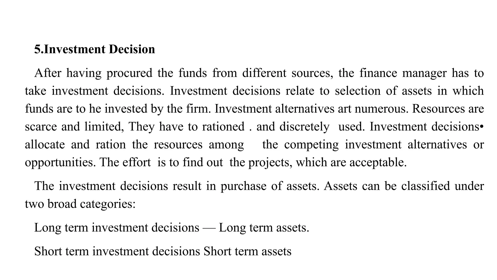 5.Investment Decision
After having procured the funds from different sources, the finance manager has to
take investment decisions. Investment decisions relate to selection of assets in which
funds are to he invested by the firm. Investment alternatives art numerous. Resources are
scarce and limited, They have to rationed . and discretely used. Investment decisions•
allocate and ration the resources among the competing investment alternatives or
opportunities. The effort is to find out the projects, which are acceptable.
The investment decisions result in purchase of assets. Assets can be classified under
two broad categories:
Long term investment decisions — Long term assets.
Short term investment decisions Short term assets
 