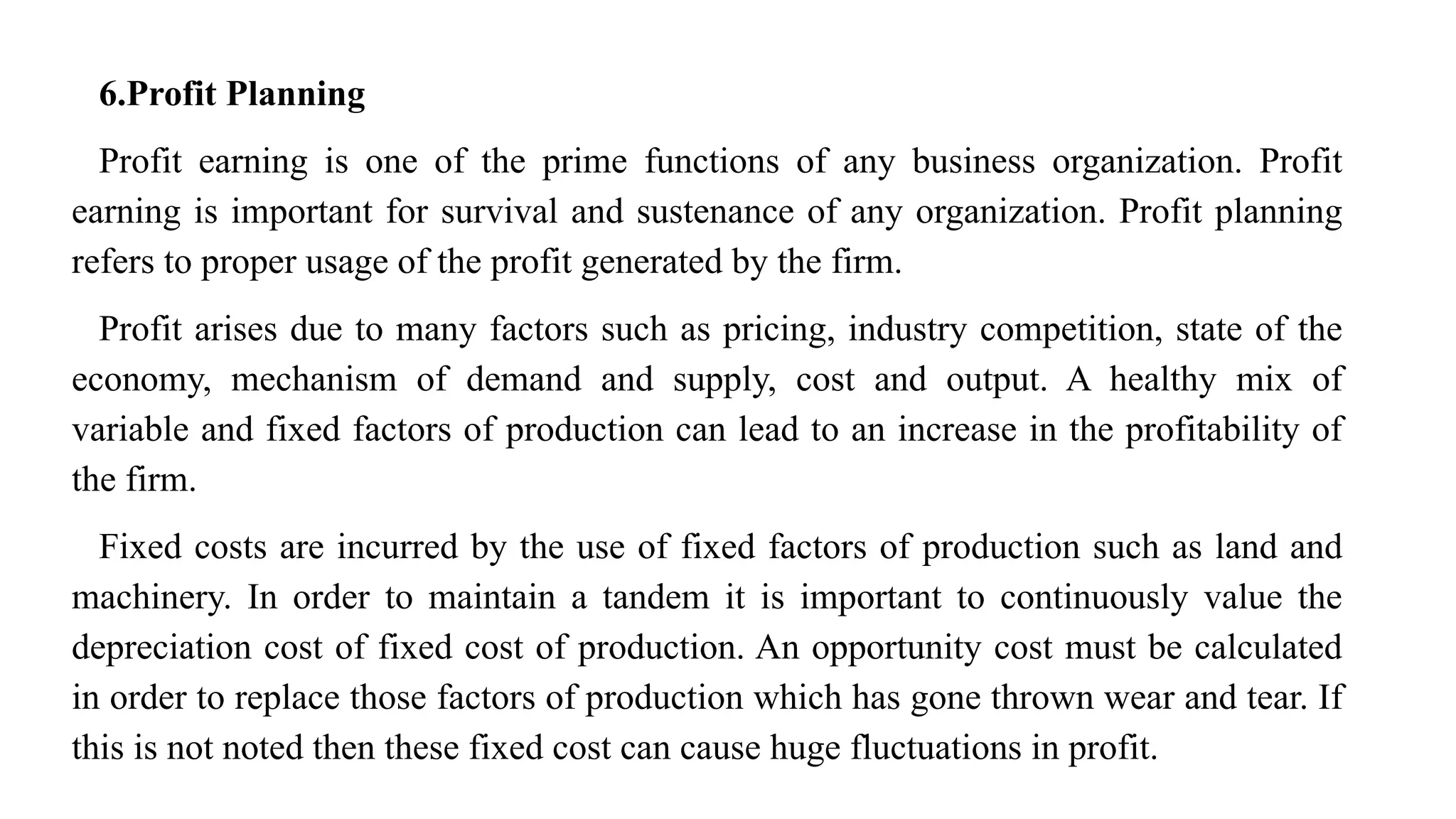 6.Profit Planning
Profit earning is one of the prime functions of any business organization. Profit
earning is important for survival and sustenance of any organization. Profit planning
refers to proper usage of the profit generated by the firm.
Profit arises due to many factors such as pricing, industry competition, state of the
economy, mechanism of demand and supply, cost and output. A healthy mix of
variable and fixed factors of production can lead to an increase in the profitability of
the firm.
Fixed costs are incurred by the use of fixed factors of production such as land and
machinery. In order to maintain a tandem it is important to continuously value the
depreciation cost of fixed cost of production. An opportunity cost must be calculated
in order to replace those factors of production which has gone thrown wear and tear. If
this is not noted then these fixed cost can cause huge fluctuations in profit.
 