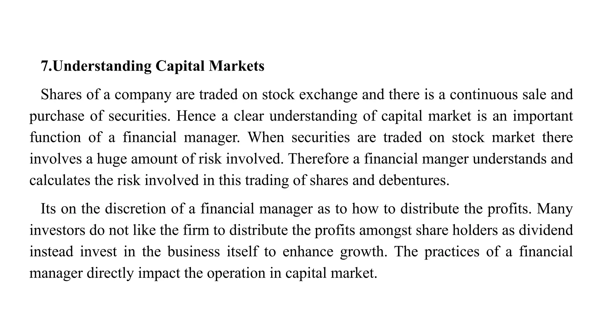 7.Understanding Capital Markets
Shares of a company are traded on stock exchange and there is a continuous sale and
purchase of securities. Hence a clear understanding of capital market is an important
function of a financial manager. When securities are traded on stock market there
involves a huge amount of risk involved. Therefore a financial manger understands and
calculates the risk involved in this trading of shares and debentures.
Its on the discretion of a financial manager as to how to distribute the profits. Many
investors do not like the firm to distribute the profits amongst share holders as dividend
instead invest in the business itself to enhance growth. The practices of a financial
manager directly impact the operation in capital market.
 