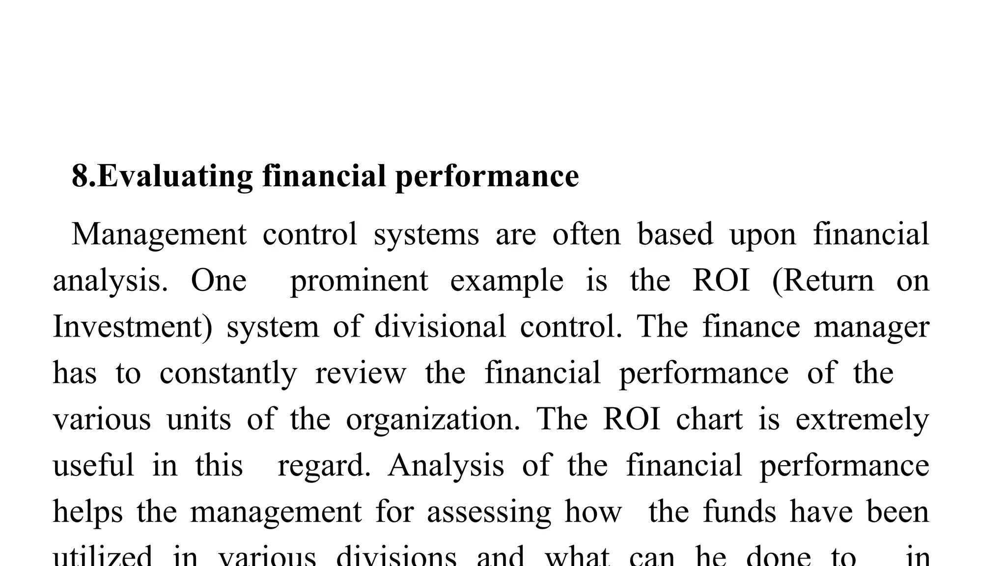8.Evaluating financial performance
Management control systems are often based upon financial
analysis. One prominent example is the ROI (Return on
Investment) system of divisional control. The finance manager
has to constantly review the financial performance of the
various units of the organization. The ROI chart is extremely
useful in this regard. Analysis of the financial performance
helps the management for assessing how the funds have been
 