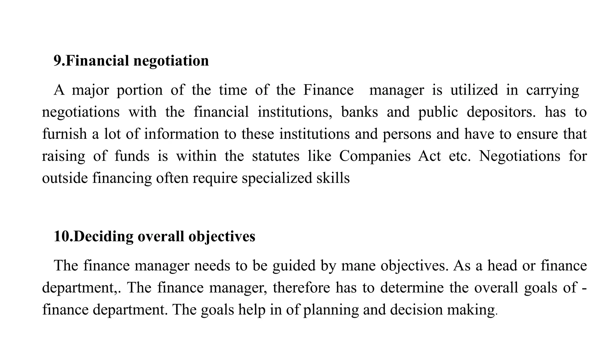 9.Financial negotiation
A major portion of the time of the Finance manager is utilized in carrying
negotiations with the financial institutions, banks and public depositors. has to
furnish a lot of information to these institutions and persons and have to ensure that
raising of funds is within the statutes like Companies Act etc. Negotiations for
outside financing often require specialized skills
10.Deciding overall objectives
The finance manager needs to be guided by mane objectives. As a head or finance
department,. The finance manager, therefore has to determine the overall goals of -
finance department. The goals help in of planning and decision making.
 