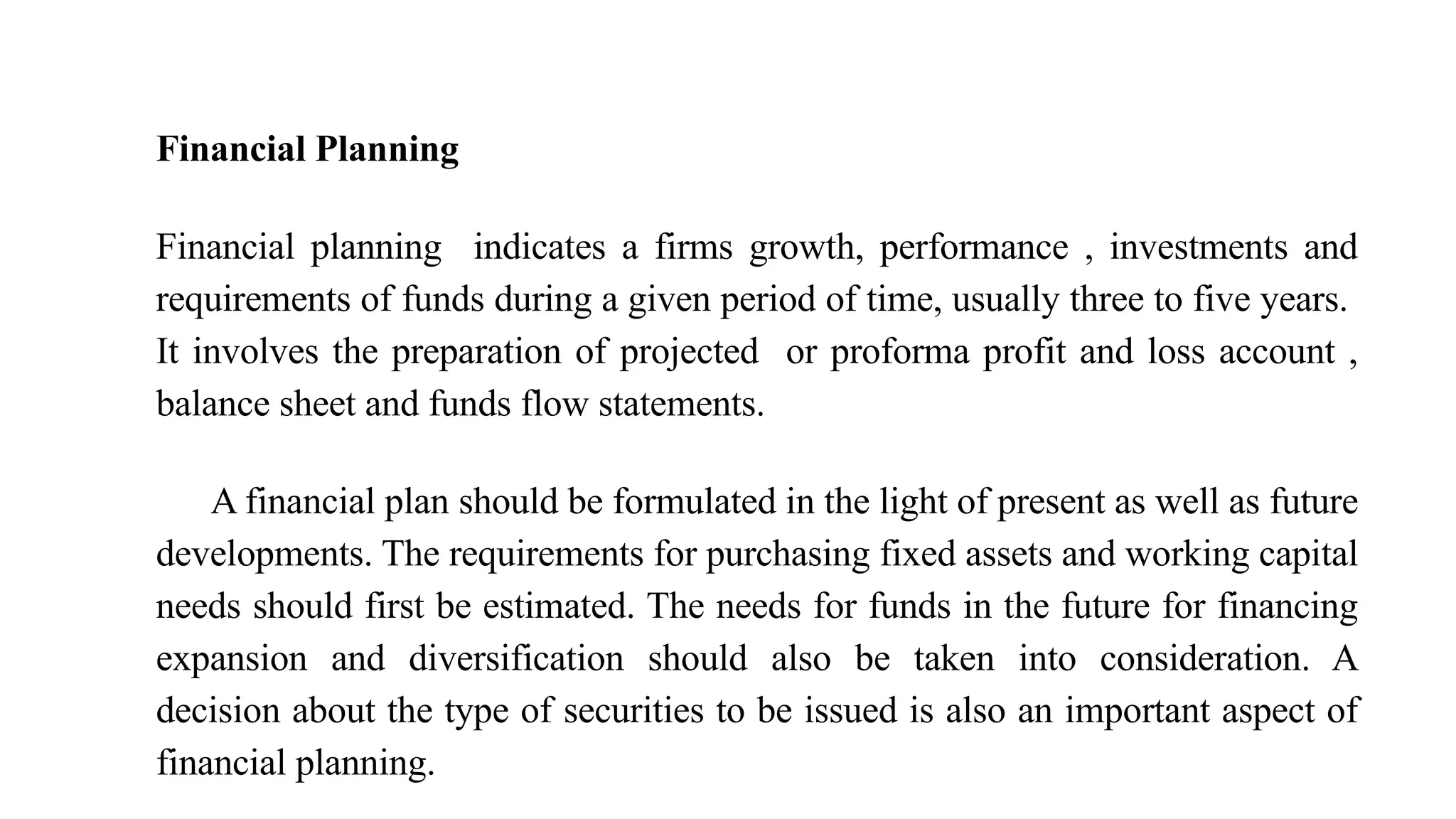 Financial Planning
Financial planning indicates a firms growth, performance , investments and
requirements of funds during a given period of time, usually three to five years.
It involves the preparation of projected or proforma profit and loss account ,
balance sheet and funds flow statements.
A financial plan should be formulated in the light of present as well as future
developments. The requirements for purchasing fixed assets and working capital
needs should first be estimated. The needs for funds in the future for financing
expansion and diversification should also be taken into consideration. A
decision about the type of securities to be issued is also an important aspect of
financial planning.
 