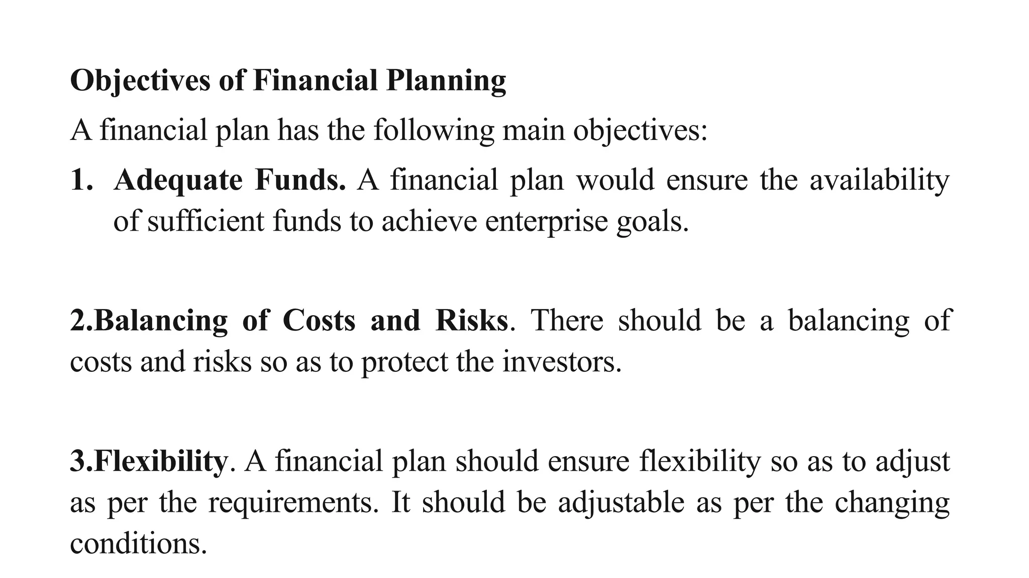 Objectives of Financial Planning
A financial plan has the following main objectives:
1. Adequate Funds. A financial plan would ensure the availability
of sufficient funds to achieve enterprise goals.
2.Balancing of Costs and Risks. There should be a balancing of
costs and risks so as to protect the investors.
3.Flexibility. A financial plan should ensure flexibility so as to adjust
as per the requirements. It should be adjustable as per the changing
conditions.
 
