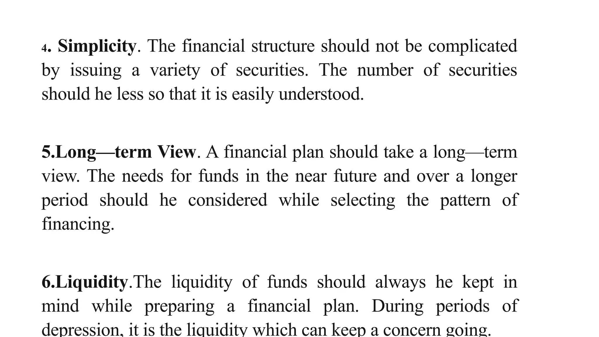 4. Simplicity. The financial structure should not be complicated
by issuing a variety of securities. The number of securities
should he less so that it is easily understood.
5.Long—term View. A financial plan should take a long—term
view. The needs for funds in the near future and over a longer
period should he considered while selecting the pattern of
financing.
6.Liquidity.The liquidity of funds should always he kept in
mind while preparing a financial plan. During periods of
depression, it is the liquidity which can keep a concern going.
 