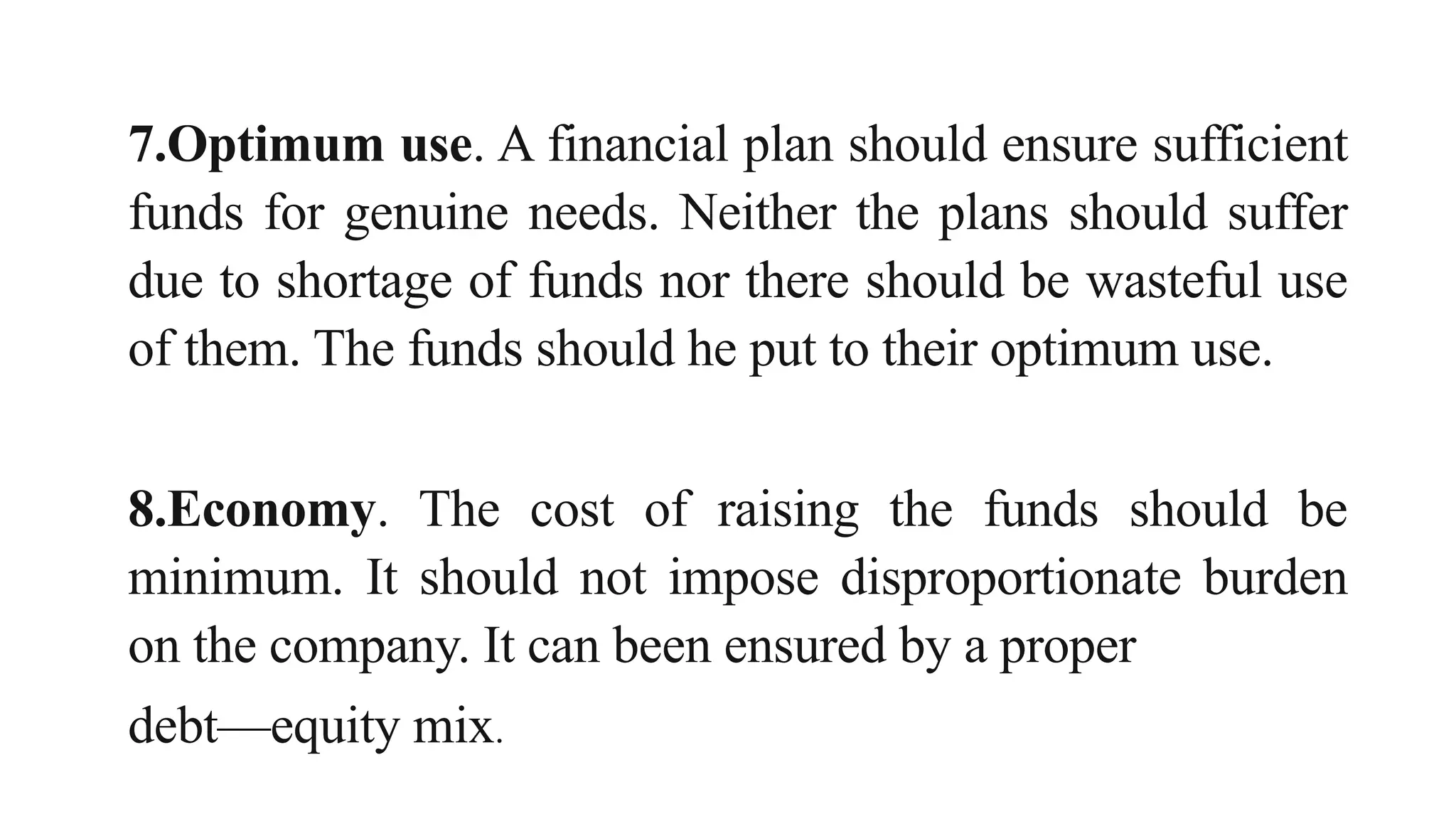 7.Optimum use. A financial plan should ensure sufficient
funds for genuine needs. Neither the plans should suffer
due to shortage of funds nor there should be wasteful use
of them. The funds should he put to their optimum use.
8.Economy. The cost of raising the funds should be
minimum. It should not impose disproportionate burden
on the company. It can been ensured by a proper
debt—equity mix.
 