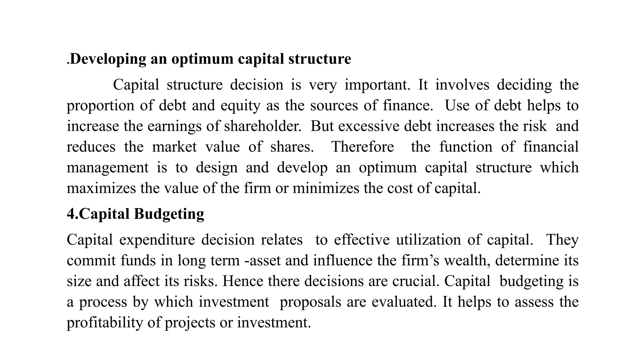 .Developing an optimum capital structure
Capital structure decision is very important. It involves deciding the
proportion of debt and equity as the sources of finance. Use of debt helps to
increase the earnings of shareholder. But excessive debt increases the risk and
reduces the market value of shares. Therefore the function of financial
management is to design and develop an optimum capital structure which
maximizes the value of the firm or minimizes the cost of capital.
4.Capital Budgeting
Capital expenditure decision relates to effective utilization of capital. They
commit funds in long term -asset and influence the firm’s wealth, determine its
size and affect its risks. Hence there decisions are crucial. Capital budgeting is
a process by which investment proposals are evaluated. It helps to assess the
profitability of projects or investment.
 