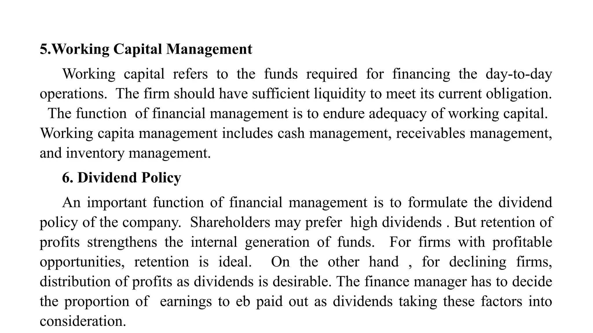 5.Working Capital Management
Working capital refers to the funds required for financing the day-to-day
operations. The firm should have sufficient liquidity to meet its current obligation.
The function of financial management is to endure adequacy of working capital.
Working capita management includes cash management, receivables management,
and inventory management.
6. Dividend Policy
An important function of financial management is to formulate the dividend
policy of the company. Shareholders may prefer high dividends . But retention of
profits strengthens the internal generation of funds. For firms with profitable
opportunities, retention is ideal. On the other hand , for declining firms,
distribution of profits as dividends is desirable. The finance manager has to decide
the proportion of earnings to eb paid out as dividends taking these factors into
consideration.
 