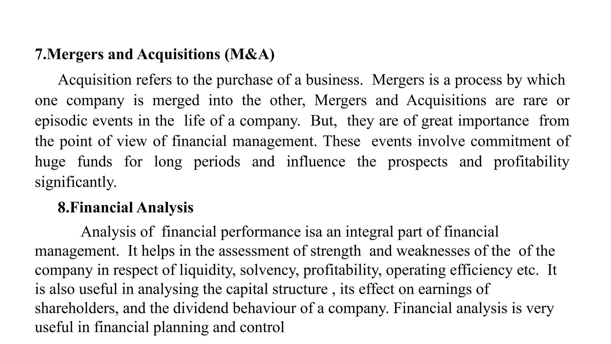 7.Mergers and Acquisitions (M&A)
Acquisition refers to the purchase of a business. Mergers is a process by which
one company is merged into the other, Mergers and Acquisitions are rare or
episodic events in the life of a company. But, they are of great importance from
the point of view of financial management. These events involve commitment of
huge funds for long periods and influence the prospects and profitability
significantly.
8.Financial Analysis
Analysis of financial performance isa an integral part of financial
management. It helps in the assessment of strength and weaknesses of the of the
company in respect of liquidity, solvency, profitability, operating efficiency etc. It
is also useful in analysing the capital structure , its effect on earnings of
shareholders, and the dividend behaviour of a company. Financial analysis is very
useful in financial planning and control
 