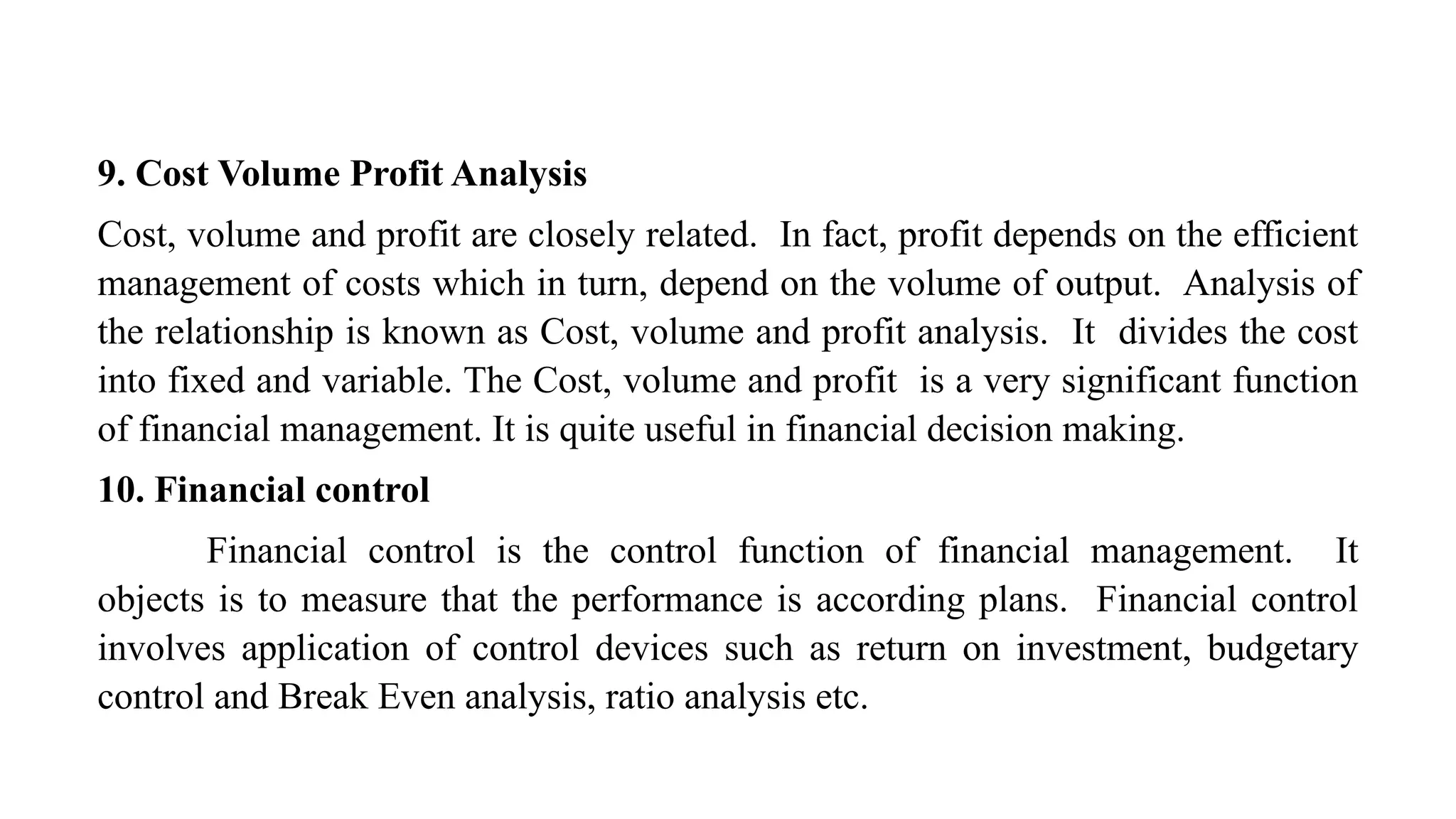 9. Cost Volume Profit Analysis
Cost, volume and profit are closely related. In fact, profit depends on the efficient
management of costs which in turn, depend on the volume of output. Analysis of
the relationship is known as Cost, volume and profit analysis. It divides the cost
into fixed and variable. The Cost, volume and profit is a very significant function
of financial management. It is quite useful in financial decision making.
10. Financial control
Financial control is the control function of financial management. It
objects is to measure that the performance is according plans. Financial control
involves application of control devices such as return on investment, budgetary
control and Break Even analysis, ratio analysis etc.
 